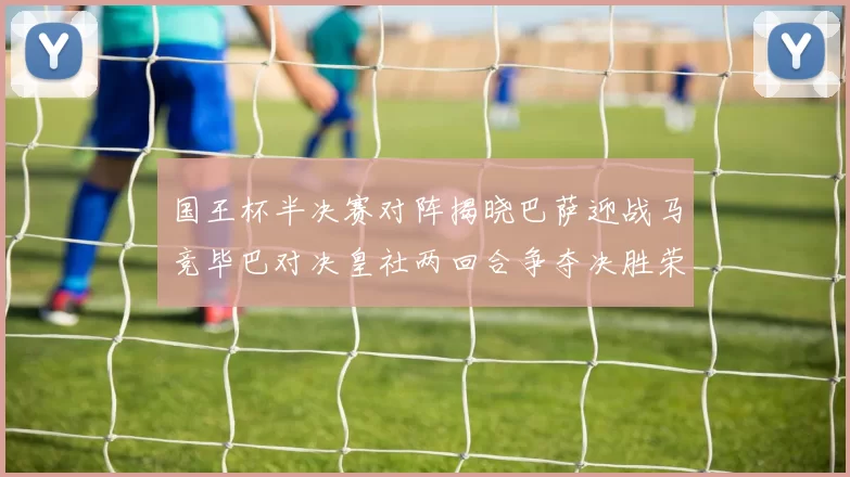 国王杯半决赛对阵揭晓巴萨迎战马竞毕巴对决皇社两回合争夺决胜荣耀