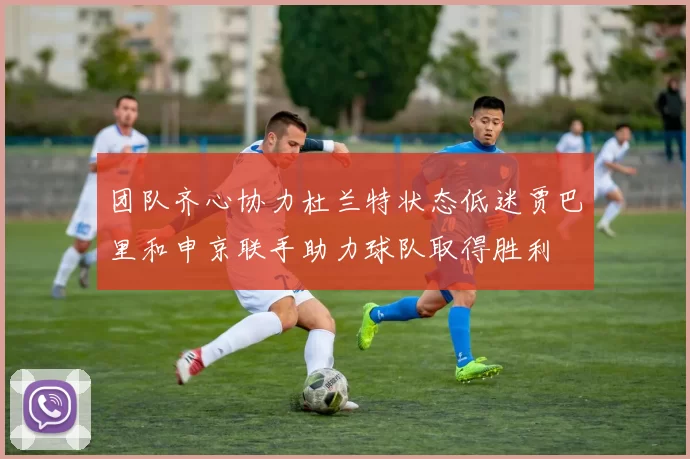 团队齐心协力杜兰特状态低迷贾巴里和申京联手助力球队取得胜利