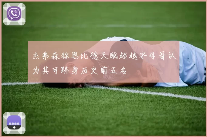 杰弗森称恩比德天赋超越字母哥认为其可跻身历史前五名