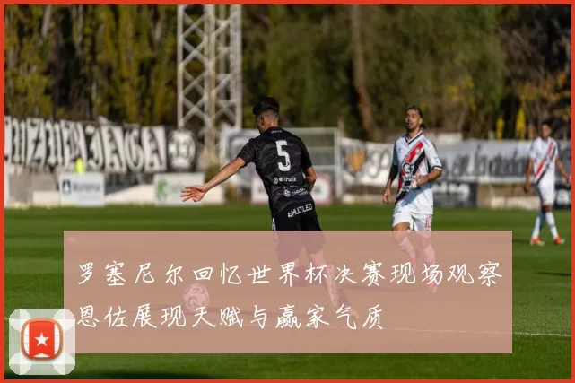 罗塞尼尔回忆世界杯决赛现场观察恩佐展现天赋与赢家气质