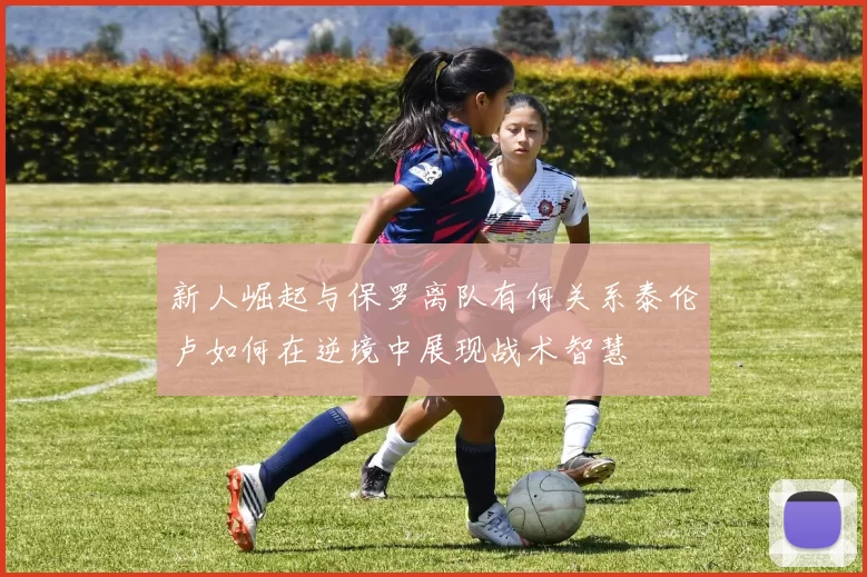 新人崛起与保罗离队有何关系泰伦卢如何在逆境中展现战术智慧
