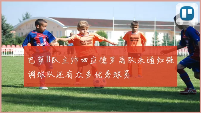 巴萨B队主帅回应德罗离队未通知强调球队还有众多优秀球员