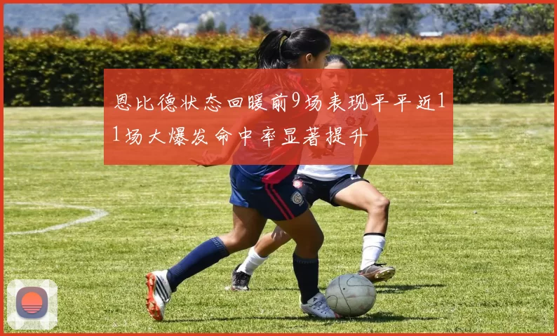 恩比德状态回暖前9场表现平平近11场大爆发命中率显著提升
