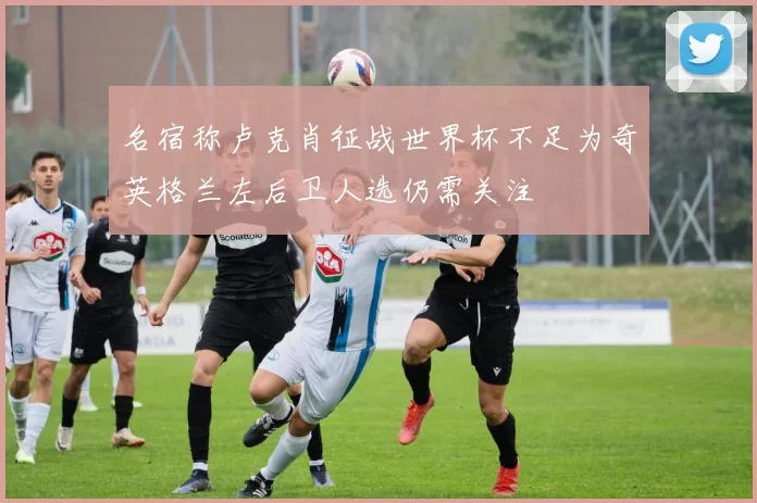 名宿称卢克肖征战世界杯不足为奇英格兰左后卫人选仍需关注